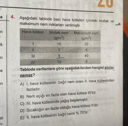 e
4.
Aşağıdaki tabloda bazı hava kütleleri içindeki mutlak ve
maksimum nem miktarları verilmiştir.
n
Hava kütlesi
Mutlak nem
(g/m3)
16
Maksimum nem
(g/m3)
20
uk
1
II
3
4.
n
5
40
IV
10
8
e
Tabloda verilenlere göre aşağıdakilerden hangisi söyle-
nemez?
En
A) I. hava kütlesinin bağıl nem oranı II. hava kütlesinden
fazladır.
B) Nem açığı en fazla olan hava kütlesi III'tür.
C) IV. hava kütlesinde yağış başlamıştır.
D) Sıcaklığın en fazla olduğu hava kütlesi Il'dir.
E) II. hava kütlesinin bağıl nemi % 75'tir.
si
n-