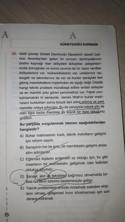A
A
GÜNEYDOĞU KARMASI
25. 1949 yılında Devlet Demiryolu idaresinin daveti üze-
rine Amerika'dan gelen iki uzman; demiryollarının
üretim kaynağı olan atölyeleri dolaştılar, çalışanlari-
mızla konuştular ve sonra uzunca da bir rapor verdiler.
Atölyeleriniz var, mühendisleriniz var, ustalarınız var,
tezgâh ve takımlarınız da var ve bunlar sanayide ileri
gitmiş memleketlerin hiçbirinden de aşağı değil. Üstelik
hangi teknik problem münakaşa edilse ondan anlayan
ve en mantiki yolu gören personeliniz var. Fakat unu-
tulmamalıdır ki sanayide, James Watt'ın buhar maki-
nesini bulduktan sonra birçok ileri adım atılmış ve yeni
metotlar ortaya çıkmıstır. Bu da sanayinin teknik yön ile
olan ilgisi kadar mantıkla da büyük bir ilgisi olduğunu
gösterir.
Bu parçada vurgulanmak istenen aşağıdakilerden
hangisidir?
A) Buhar makinesinin icadı, teknik metotların gelişimi
için reform sayılır.
B) Sanayinin her bir kolu, bir memleketin gelişimi atılan
altın adımlardır.
C) Eğitimsiz kişilerin erdemleri az olduğu için, bu gibi
insanların bir memleketin gelişimde olan katkıları
oldukça sınırlıdır
D) Sanayi
; akıl ve teknikten bağımsız olmamakla bir-
Hikte bunların birbirini beslemesiyle gelişir.
E) Teknik problemlere anında müdahale edebilen ekip-
lerin olması gelişimsel hızın körelmemesi için son
derece mühimdir.
8
1
L
G
5