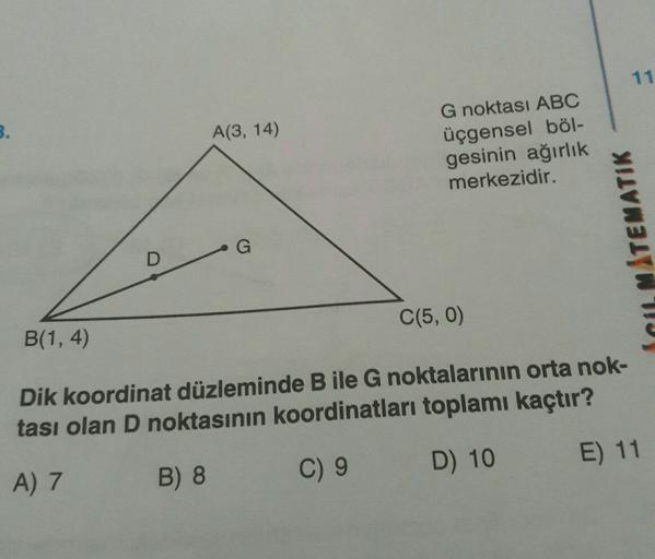11
3.
A(3, 14)
G noktası ABC
üçgensel böl-
gesinin ağırlık
merkezidir.
MATEMATIK
G
D
C(5,0)
B(1,4)
Dik koordinat düzleminde B ile G noktalarının orta nok-
tası olan D noktasının koordinatları toplamı kaçtır?
D) 10
E) 11
A) 7
B) 8
C) 9