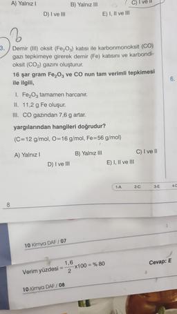 A) Yalnız!
B) Yalnız III
C) I ve II
D) I ve III
E) I, II ve III
3.
6.
Demir (III) oksit (Fe,O3) katisi ile karbonmonoksit (CO)
gazı tepkimeye girerek demir (Fe) katısını ve karbondi-
oksit (CO2) gazını oluşturur.
16 şar gram Fe,O2 ve CO nun tam verimli tepkimesi
ile ilgili,
1. Fe2O3 tamamen harcanır.
II. 11,2 g Fe oluşur.
III. CO gazından 7,6 g artar.
yargılarından hangileri doğrudur?
(C=12 g/mol, O=16 g/mol, Fe=56 g/mol)
C) I ve II
A) Yalnız!
B) Yalnız III
D) I ve III
E) I, II ve III
1-A
2-C
3-E
4-0
8
10 Kimya DAF / 07
Cevap: E
1,6
Verim yüzdesi = x100 = % 80
2
10 Kimya DAF / 08
