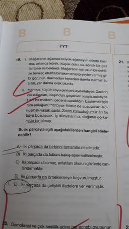 B
B
B
TYT
21.
s
19.
1. Mağaranın ağzında büyük ağabeyim elinde kaz-
ma, ortanca kürek, küçük olanı da sönük bir gaz
lambası ile beklerdi. Mağaranın içi; uzun bir dehli-
ze benzer, etrafta birtakım acayip şeyler varmış gi-
bi görünür, durmadan tepeden damla damlar su
sizar yer daima Islak olurdu.
II. Mehtap, küçük koyu pırıl pırıl aydınlatıyor. Denizin
ölü dalgaları, başından geçenleri kıyıya anlatıyor.
Hafif bir meltem, gecenin sıcaklığını bastırmak için
tüm soluğunu harcıyor. İkimiz de susuyoruz. Ko-
nuşmak yasak sanki. Zaten konuştuğumuz an bu
büyü bozulacak. İç dünyalarımız, doğanın görke-
miyle bir olmuş.
Bu iki parçayla ilgili aşağıdakilerden hangisi söyle-
nebilir?
A) iki parçada da birbirini tamamlar niteliktedir.
B) İki parçada da hâkim bakış açısı kullanılmıştır.
C) iki parçada da amaç, anlatılanı okurun gözünde can-
landırmaktır.
D) iki parçada da örneklemeye başvurulmuştur.
E) iki parçada da çelişkili ifadelere yer verilmiştir.
20. Demokrasi ve çok seslilik adına her ecnebi oyununun
