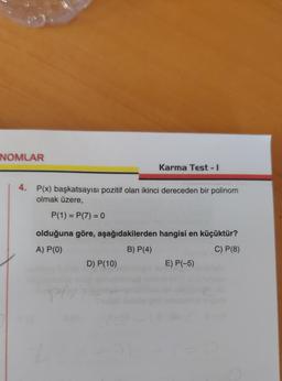 NOMLAR
Karma Test - 1
4. P(x) başkatsayısı pozitif olan ikinci dereceden bir polinom
olmak üzere,
P(1) = P(7) = 0
=
=
olduğuna göre, aşağıdakilerden hangisi en küçüktür?
A) P(0)
B) P(4)
C) P(8)
D) P(10)
E) P(-5)
