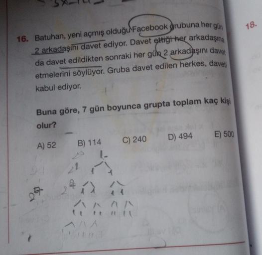 18.
16. Batuhan, yeni açmış olduğu Facebook grubuna her gün
2 arkadaşını davet ediyor. Davet ettiği her arkadaşına
da davet edildikten sonraki her gün 2 arkadaşını davet
etmelerini söylüyor. Gruba davet edilen herkes, daveti
kabul ediyor.
Buna göre, 7 gün 