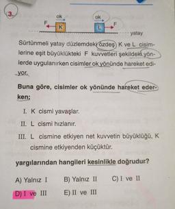 (3.
ok
ok
F
F
K
L
yatay
Sürtünmeli yatay düzlemdeki özdeş K ve L cisim-
lerine eşit büyüklükteki F kuvvetleri şekildeki yön-
lerde uygulanırken cisimler ok yönünde hareket edi-
yor.
Buna göre, cisimler ok yönünde hareket eder-
ken;
I. K cismi yavaşlar.
II. L cismi hızlanır.
III. L cismine etkiyen net kuvvetin büyüklüğü, K
cismine etkiyenden küçüktür.
yargılarından hangileri kesinlikle doğrudur?
A) Yalnız I
B) Yalnız II
C) I ve II
D) I ve III
E) II ve III