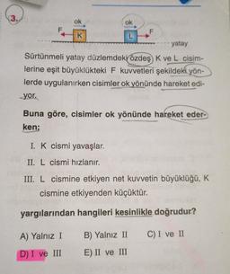 (3.
ok
ok
F
F
K
L
yatay
Sürtünmeli yatay düzlemdeki özdeş K ve L cisim-
lerine eşit büyüklükteki F kuvvetleri şekildeki yön-
lerde uygulanırken cisimler ok yönünde hareket edi-
yor.
Buna göre, cisimler ok yönünde hareket eder-
ken;
I. K cismi yavaşlar.
II. L cismi hızlanır.
III. L cismine etkiyen net kuvvetin büyüklüğü, K
cismine etkiyenden küçüktür.
yargılarından hangileri kesinlikle doğrudur?
A) Yalnız I
B) Yalnız II
C) I ve II
D) I ve III
E) II ve III
