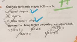 7
6. Ökaryot canlılarda mayoz bölünme ile,
gamet oluşumu,
büyüme,
III. birey sayısının artışı
olaylarından hangilerinin gerçekleşmesi sağlanabilir?
A) Yalnız !
C) I ye III
D) II ve III
E I, Il ve il
B) I ve II
