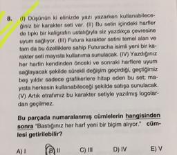 8. (6) Düşünün ki elinizde yazı yazarken kullanabilece-
giniz bir karakter seti var, (II) Bu setin içindeki harfler
de tıpkı bir kaligrafin ustaligiyla siz yazdıkça çevresine
uyum sağlıyor, (III) Futura karakter setini temel alan ve
tam da bu özelliklere sahip Futuracha isimli yeni bir ka-
rakter seti mayısta kullanıma sunulacak. (IV) Yazdığınız
her harfin kendinden önceki ve sonraki harflere uyumn
sağlayacak şekilde sürekli değişim geçirdiği, geçtiğimiz
boş yıldır sadece grafikerlere hitap eden bu set; ma-
yısta herkesin kullanabileceği şekilde satışa sunulacak.
(V) Artık etrafımız bu karakter setiyle yazılmış logolar-
dan geçilmez.
Bu parçada numaralanmış cümlelerin hangisinden
sonra "Bastığınız her hart yeni bir biçim alıyor.” cüm-
lesi getirilebilir?
A) !
B) II
C) III
D) IV
E) V
