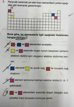 2.
Periyodik sistemde yer alan bazı elementlerin yerleri aşağı-
daki gibi taranarak gösterilmiştir.
HU
osit
Buna göre, bu elementlerle ilgili aşağıdaki ifadelerden
hangisi
yanlıştır?
ve
elementleri ametaldir.
9
ve
arasında oluşan kararlı bileşikteki iyonların
elektron dizilimi aynı soygazin elektron dizilimine ben-
zer.
1509
elementi
ile iyonik bağ,
ile kovalent bağ
oluşturur. slog
D)
element atomunun katman elektron dizilimi 2-8 - 7
şeklindedir.
E
ve
elementleri arasında oluşan bileşiğin sulu
çözeltisi mavi turnusolu kırmızıya çevirir.