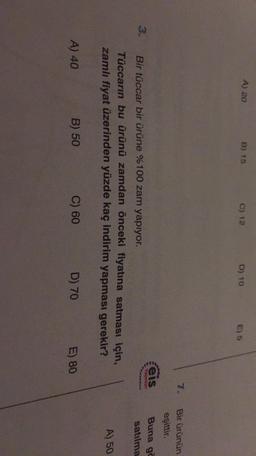 A) 20
B) 15
C) 12
D) 10
E) 5
Bir ürünün
eşittir.
Yoynars
3.
Buna gc
satılma
eis
Bir tüccar bir ürüne %100 zam yapıyor.
Tüccarın bu ürünü zamdan önceki fiyatına satması için,
zamlı fiyat üzerinden yüzde kaç indirim yapması gerekir?
A) 50
A) 40
B) 50
C) 60
D) 70
E) 80
