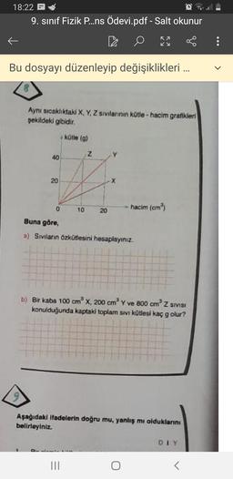 18:22 -
9. sınıf Fizik P...ns Ödevi.pdf - Salt okunur
OS
ka
Ky
:
Bu dosyayı düzenleyip değişiklikleri ...
Aynı sıcaklıktaki X, Y, Z sivilannin kotle - hacim grafikleri
şekildeki gibidir.
kütle (9)
Z
40
20
X
0
10
hacim (cm)
20
Buna göre,
a) Sivilarin Özkütlesini hesaplayınız.
b) Bir kaba 100 cm x 200 cm ve 800 cm Z SIVISI
konulduğunda kaptald toplam sivi kütlesi kaç g olur?
Aşağıdaki ifadelerin doğru mu, yanlış mi olduklarını
belirleyiniz
DIY
III
T
