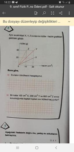 18:22 -
9. sınıf Fizik P...ns Ödevi.pdf - Salt okunur
OS
ka
Ky
:
Bu dosyayı düzenleyip değişiklikleri ...
Aynı sıcaklıktaki X, Y, Z sivilannin kotle - hacim grafikleri
şekildeki gibidir.
kütle (9)
Z
40
20
X
0
10
hacim (cm)
20
Buna göre,
a) Sivilarin Özkütlesini hesaplayınız.
b) Bir kaba 100 cm x 200 cm ve 800 cm Z SIVISI
konulduğunda kaptald toplam sivi kütlesi kaç g olur?
Aşağıdaki ifadelerin doğru mu, yanlış mi olduklarını
belirleyiniz
DIY
III
T
