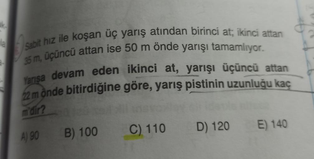 ke
Sabit hız ile koşan uç yarış atından birinci at; ikinci attan
35 m, üçüncü attan ise 50 m önde yarışı tamamlıyor.
Yarisa devam eden ikinci at, yarışı üçüncü attan
22 mônde bitirdiğine göre, yarış pistinin uzunluğu kaç
m'dir?
C) 110
E) 140
B) 100
D) 120