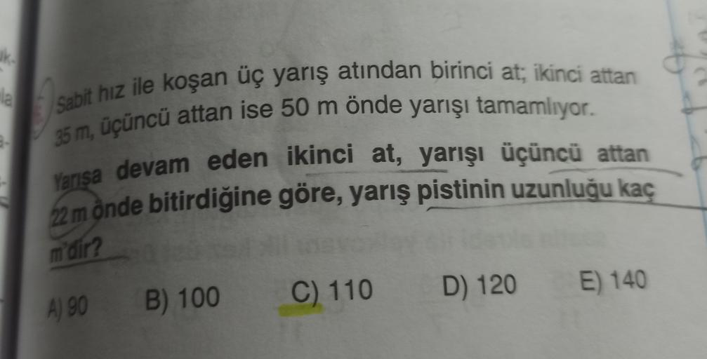 ke
Sabit hız ile koşan uç yarış atından birinci at; ikinci attan
35 m, üçüncü attan ise 50 m önde yarışı tamamlıyor.
Yarisa devam eden ikinci at, yarışı üçüncü attan
22 mônde bitirdiğine göre, yarış pistinin uzunluğu kaç
m'dir?
C) 110
E) 140
B) 100
D) 120
