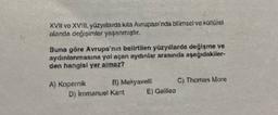 XVII vo XVIII. yüzyıllarda kita Avrupası'nda bilimsel ve kürzüret
alanda değişimler yaşanmıştır.
Buna göre Avrupa'nın belirtilen yüzyıllarda değişme ve
aydınlanmasına yol açan aydınlar arasında aşağıdakiler.
den hangisi yer almaz?
A) Kopernik 6) Makyavell C) Thomas More
D) Immanue: Kant E) Galileo
