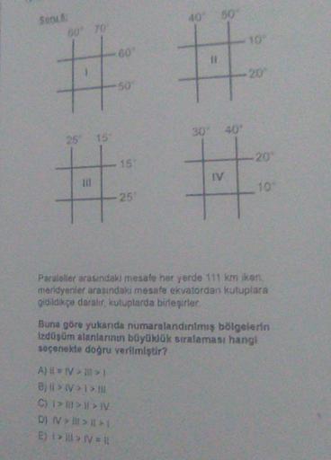 So
40 50
60 TO
10
50
25 15
20
15
IV
til
10
25
Paraleler arasındaki mesafe her yerde 111 km iken
meridyenler arasındaki mesafe ekvatordan kutuplara
gidildikçe daralır, kutuplarda birleşirler
Buna göre yukarıda numaralandınmış bölgelerin
izdüşüm alanlarının büyüklük sıralaması hangi
seçenekte doğru verilmiştir?
A) IV>
B; > >>
CHI >> IV
D) IV > >>
Ej >> IV