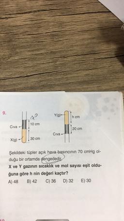 9.
Y(g)
hcm
79
10 cm
Civa
20 cm
Civa
X(g)
30 cm
Şekildeki tüpler açık hava basıncının 70 cmHg ol-
duğu bir ortamda dengededir.
X ve Y gazinin sıcaklık ve mol sayısı eşit oldu-
ğuna göre h nin değeri kaçtır?
A) 48 B) 42 C) 36
D) 32 E) 30
