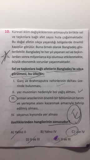 10. Küresel iklim değişikliklerinin artmasıyla birlikte sel
ve taşkınlara bağlı afet sayısı hızla çoğalmaktadır.
Bu doğal afetin sıkça yaşandığı bölgelerde önemli
kayıplar görülür. Buna örnek olarak Bangladeş gös-
terilebilir. Bangladeş'te her yıl yaşanan sel ve taşkın-
lardan sonra milyonlarca kişi olumsuz etkilenmekte,
büyük ekonomik sorunlar yaşanmaktadır.
*
Sel ve taşkınlara bağlı afetlerin Bangladeş'te sıkça
görülmesi, bu ülkenin;
v
I. Ganj ve Brahmaputra nehirlerinin deltası üze-
rinde bulunması,
II. yaz musonları nedeniyle bol yağış alması,
III. prman arazilerinin önemli bir bölümünün tarım
ve yerleşme alanı kazanmak amacıyla tahrip
edilmiş olması,
IV. okyanus kıyısında yer alması
Q
özelliklerinden hangilerinin sonucudur?
A) Yalnız II
B) Yalnız IV
C) We IV
D) IWe III
E) I, IIe III