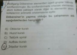 1. Wolfgang Döbereiner elementieri Üçerli gruplar de
sınıflandırmıştır. Bu sınıflandırmada ortadaki elemente
atom kütlesi yaklaşık olarak derslerin
kütlelerinin aritmetik ortalamasına ei
Döbereiner'in yapmış olduğu bu calma
aşağıdakilerden hangisidir?
A) Oktaviar kuralı
B) Hund kural
C) Tellurik spiral
Aufbau kurali
E) Triadlar kural
