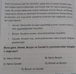 Freni bozulmuş olan bir otomobil, yatay düz bir yolda hareket eder
ken kütlesi kendi kütlesinden çok küçük olan bir çöp kovasına çarp
mıştır. Bu sırada kaldırımda otobüs bekleyen Ahmet, Burçin ve Cevdet
olaya tanık olmuş ve otomobil ile kovanın birbirlerine temas etmek.
te oldukları çok kısa süren çarpışma süreciyle ilgili aşağıdaki yorum-
lanı yapmışlardır.
Ahmet: Otomobilin kovaya uyguladığı kuwet, kovanın otomo-
bile uyguladığından büyüktür.
Burçin: Kovanın ivmesi, otomobilinkinden büyüktür.
Cevdet: Kovanın hızı, otomobilinkinden daha büyük değişim
göstermiştir
.
Buna göre; Ahmet, Burçin ve Cevdet'in yorumlarından hangile-
ri doğrudur?
A) Yalnız Ahmet
B) Yalnız Burçin
C) Yalnız Cevdet
D) Ahmet ve Burçin
E) Burçin ve Cevdet
foon
