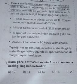6.
1
Fatma zayıflamak için araştırdığı spor salonların
dan iki tanesini beğeniyor. Evi ise bu iki spor sa-
Tonunun arasında bir yerdedir. Spor salonunun fi-
yatı ve ulaşım ile ilgili bilgiler aşağıdaki gibidir.
• 1. spor salonunun günlük ücreti 20 TL, 2. spor
salonunun günlük ücreti 40 TL'dir.
• İki spor salonu arası uzaklık 27,5 kilometredir.
iki
spor salonuna da evinden araba ile gidip ara-
ba ile geri dönecektir.
• Arabası kilometrede 80 kuruş yakmaktadır.
Yaptığı hesap sonunda evinden araba ile gidip
araba ile geri döndüğünde iki spor salonunun da
maliyeti aynı olmaktadır.
Buna göre Fatma'nın evinin 1. spor salonuna
uzaklığı kaç kilometredir?
A) 12 B) 14 C) 16 D) 18 E) 20
