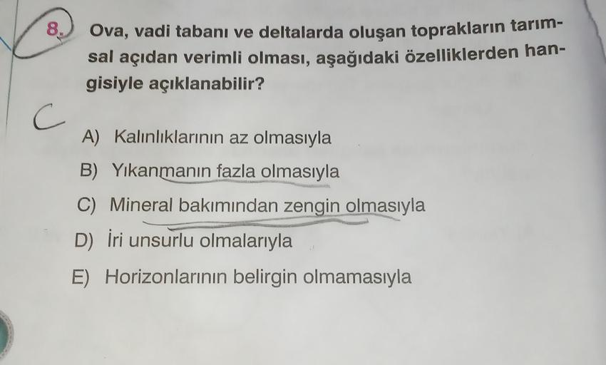 8.
Ova, vadi tabanı ve deltalarda oluşan toprakların tarım-
sal açıdan verimli olması, aşağıdaki özelliklerden han-
gisiyle açıklanabilir?
C c
A) Kalınlıklarının az olmasıyla
B) Yıkanmanın fazla olmasıyla
C) Mineral bakımından zengin olmasıyla
D) İri unsur