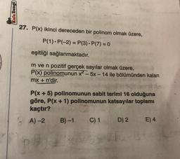 Kafa Dengd)
27. P(x) ikinci dereceden bir polinom olmak üzere,
P(1).P(-2) = P(3). P(7) = 0
eşitliği sağlanmaktadır.
m ve n pozitif gerçek sayılar olmak üzere,
P(x) polinomunun x? -5x - 14 ile bölümünden kalan
mx + n'dir.
P(x + 5) polinomunun sabit terimi 16 olduğuna
göre, P(x + 1) polinomunun katsayılar toplamı
kaçtır?
A) 2 B)-1 C) 1 D) 2 E) 4
