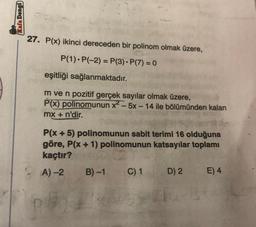 Kafa Dengd)
27. P(x) ikinci dereceden bir polinom olmak üzere,
P(1).P(-2) = P(3). P(7) = 0
eşitliği sağlanmaktadır.
m ve n pozitif gerçek sayılar olmak üzere,
P(x) polinomunun x? -5x - 14 ile bölümünden kalan
mx + n'dir.
P(x + 5) polinomunun sabit terimi 16 olduğuna
göre, P(x + 1) polinomunun katsayılar toplamı
kaçtır?
A) 2 B)-1 C) 1 D) 2 E) 4
