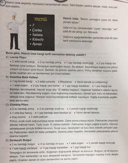 10. Hüsnü Usta akşamki menüsünü tamamlamak istiyor. Tabii bizden yardım alacak. Hadi, ona yar-
dim edelim.
MENÜ
?
Çorba
Salata
· Künefe
Ayran
Hüsnü Usta: "Benim yemeğimi yiyen bir daha
yemek istiyor."
Usta'nın bu cümlesindeki "yiyen" sözcüğü "en"
sifat-fil eki aldığı için fiilimsidir.
Usta'mız aşağıdakilerden içerisinde sıfat-fiil olan
tarifi menüsüne eklemiştir.
M
Buna göre, Hüsnü Usta hangi tarifi menüsüne eklemiş olabilir?
A) Levrek Pilavı
• 2 adet levrek balığı • 2 su bardağı pirinç • 1 çay bardağı zeytinyağı • 2 çay kaşığı tuz
Balıkları iyice tuzlayın. Tencereye zeytinyağını koyun. Su ekleyin. Kaynamaya başlayınca pirinci
yıkayın ve suyun içine koyun. Balıkları da pirincin üzerine yatırın. Pirinç tamamen suyunu çekti-
ğinde ocaktan alın ve demlenmesi için biraz bekletin.
B) Kızartma Balik Köftesi
• 1 kg levrek balığı • 2 adet yumurta . Maydanoz • Yarım ekmek içi (ufalanmış)
. 1 adet soğan • 2 çay kaşığı yeni bahar • 1 çay kaşığı karabiber • 1 çay kaşığı tuz
Balıkları temizleyerek, kaynar suya atıp 15 dakika haşlayın. Haşlanan balıkların etlerini ayırıp
bir kaba alın. Rendelenmiş soğanı, ince doğranmış maydanozu, ekmek içini, tuzu ve baharatları
ekleyip iyice yoğurun. Harçtan ceviz büyüklüğünde köfteler hazırlayın. Yağda kızartarak yeşillik-
lerle servis edin.
C) Cümbüş Pilavı
• 2 su bardağı pirinç • 3 su bardağı sıcak su • 3 yemek kaşığı zeytinyağı
. 1 orta boy havuç • 1 çay bardağı taze bezelye içi • Yarım demet dereotu
• Kuş üzümü . 3 adet patlıcan
Pirinci, sıcak suda soğuyuncaya kadar bekletin. Daha sonra yıkayıp süzün. Patlicanları boyunca
dilimler hâlinde kesin. Tuzlu suda 15 dakika bekletin. Patlicanları kızgın yağda kızartın. Havucu
rendeleyerek pirinçle birlikte kavurun. Sıcak suyu, bezelyeleri ve tuzu ilave ederek pirinçleri pişi-
rin. Patlıcanları derin bir kaba yerleştirin. Üzerine pilavı boşaltın. Kenardaki patlıcanlarla pilavin
üzerine kapatın.
D) Zerdeçalli Bulgur
• 2 su bardağı bulgur . 4 su bardağı et suyu
• 1 adet soğan • 2 yemek kaşığı tereyağı
• 1 tatlı kaşığı zerdeçal • 1 çay kaşığı karabiber . 1 çay kaşığı tuz
Tereyağını bir tencerede eritin. Soğanları doğrayarak ekleyin ve kavurun. Bulguru ve et suyunu
ekleyin. Tüm baharatları ve tuzu ekleyerek karıştırın. Tencerenin kapağını kapatıp kısık ateşte
pişirin. Ocaktan alarak bir süre demlendirin ve servis yapın.