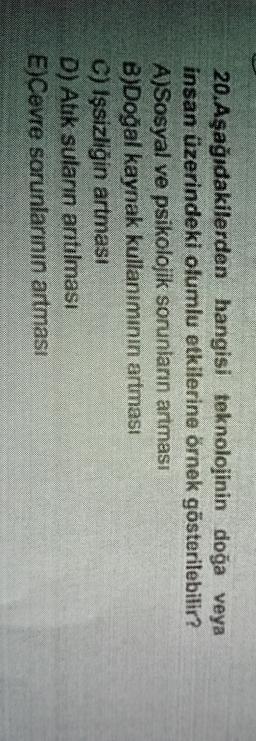 20. Aşağıdakilerden hangisi teknolojinin doğa veya
insan üzerindeki olumlu etkilerine örnek gösterilebilir?
A)Sosyal ve psikolojik sorunların artması
B)Doğal kaynak kullanımının artması
C) Işsizliğin artması
D) Ahk suların anıtılması
E)Cevre sorunlarının artması
