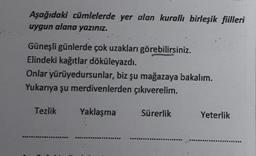 Aşağıdaki cümlelerde yer alan kurallı birleşik fiilleri
uygun alana yazınız.
Güneşli günlerde çok uzakları görebilirsiniz.
Elindeki kağıtlar döküleyazdı.
Onlar yürüyedursunlar, biz şu mağazaya bakalım.
Yukarıya şu merdivenlerden çıkıverelim.
Tezlik
Yaklaşma
Sürerlik
Yeterlik
.
