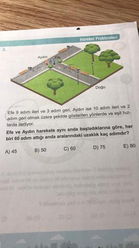 Hareket Problemleri
3.
Aydın
Efe
A
Doğu
Efe 9 adım ileri ve 3 adım geri, Aydın ise 10 adım ileri ve 2
adım geri olmak üzere şekilde gösterilen yönlerde ve eşit hiz-
larda ilerliyor.
Efe ve Aydın harekete aynı anda başladıklarına göre, her
biri 60 adım attı