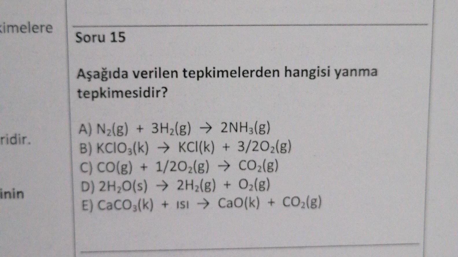 imelere
Soru 15
Aşağıda verilen tepkimelerden hangisi yanma
tepkimesidir?
ridir.
A) N2(g) + 3H2(g) → 2NH3(g)
B) KClO3(k) → KCI(k) + 3/202(g)
C) CO(g) + 1/2O2(g) → CO2(g)
D) 2H2O(s) → 2H2(g) + O2(g)
E) CaCO3(k) + isi → Cao(k) + CO2(g)
inin
