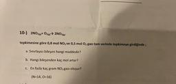 10-) 2NO2(g)+ O2(g) → 2NO3(g)
tepkimesine göre 0,8 mol NO2 ve 0,5 mol O2 gazı tam verimle tepkimeye girdiğinde;
a. Sınırlayıcı bileşen hangi maddedir?
b. Hangi bileşenden kaç mol artar?
c. En fazla kaç gram NO3 gazı oluşur?
(N=14, 0=16)
