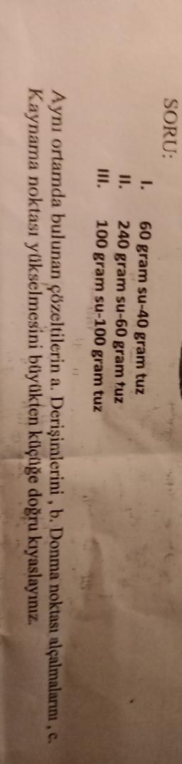 SORU:
1.
II.
60 gram su-40 gram tuz
240 gram su-60 gram tuz
100 gram su-100 gram tuz
11
Aynı ortamda bulunan çözeltilerin a. Derişimlerini , b. Donma noktası alçalmalarını,
Kaynama noktası yükselmesini büyükten küçüğe doğru kıyaslayınız.
