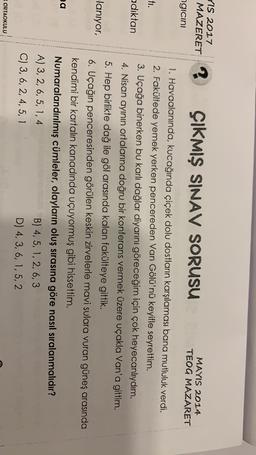 YIS 2017
MAZERET ?
ÇIKMIŞ SINAV SORUSU
MAYIS 2014
TEOG MAZARET
ngicini
ti.
adıktan
lanıyor,
1. Havaalanında, kucağında çiçek dolu dostların karşılaması bana mutluluk verdi.
2. Fakültede yemek yerken pencereden Van Gölü'nü keyifle seyrettim.
3. Uçağa binerken bu karlı dağlar diyarını göreceğim için çok heyecanlıydım.
4. Nisan ayinin ortalarına doğru bir konferans vermek üzere uçakla Van'a gittim.
5. Hep birlikte dağ ile göl arasında kalan fakülteye gittik.
6. Uçağın penceresinden görülen keskin zirvelerle mavi sulara vuran güneş arasında
kendimi bir kartalın kanadında uçuyormuş gibi hissettim.
Numaralandırılmış cümleler, olayların oluş sırasına göre nasıl sıralanmalıdır?
A) 3, 2, 6, 5, 1, 4
B) 4,5, 1, 2, 6,3
C) 3, 6, 2, 4, 5,1
D) 4, 3, 6, 1,5,2
a
ORTAOKULU

