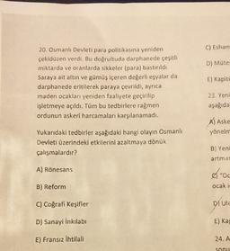 C) Esham
D) Müte
20. Osmanlı Devleti para politikasına yeniden
çekidüzen verdi. Bu doğrultuda darphanede çeşitli
miktarda ve oranlarda sikkeler (para) bastırıldı
Saraya ait altın ve gümüş içeren değerli eşyalar da
darphanede eritilerek paraya çevrildi, ayrıca
maden ocaklan yeniden faaliyete geçirilip
işletmeye açıldı. Tüm bu tedbirlere rağmen
ordunun askeri harcamalan karşılanamadı.
E) Kapite
23. Yeni
aşağıda
Al Aske
yönelm
Yukarıdaki tedbirler aşağıdaki hangi olayın Osmanlı
Devleti üzerindeki etkilerini azaltmaya dönük
çalışmalardır?
B) Yeni
artmas
A) Rönesans
"Oc
B) Reform
ocak i
C) Coğrafi Keşifler
DUIE
D) Sanayi İnkılabi
E) Ka
E) Fransız ihtilali
24.A
Sonu