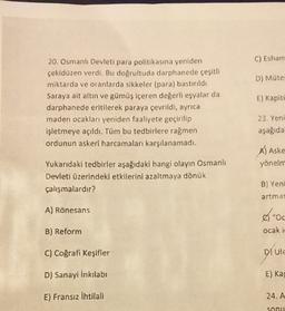 C) Esham
D) Müte
20. Osmanlı Devleti para politikasına yeniden
çekidüzen verdi. Bu doğrultuda darphanede çeşitli
miktarda ve oranlarda sikkeler (para) bastırıldı
Saraya ait altın ve gümüş içeren değerli eşyalar da
darphanede eritilerek paraya çevrildi, ayrıca
maden ocaklan yeniden faaliyete geçirilip
işletmeye açıldı. Tüm bu tedbirlere rağmen
ordunun askeri harcamalan karşılanamadı.
E) Kapite
23. Yeni
aşağıda
Al Aske
yönelm
Yukarıdaki tedbirler aşağıdaki hangi olayın Osmanlı
Devleti üzerindeki etkilerini azaltmaya dönük
çalışmalardır?
B) Yeni
artmas
A) Rönesans
"Oc
B) Reform
ocak i
C) Coğrafi Keşifler
DUIE
D) Sanayi İnkılabi
E) Ka
E) Fransız ihtilali
24.A
Sonu
