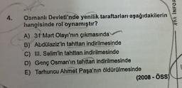 hi INFOR
4.
Osmanlı Devleti'nde yenilik taraftarları aşağıdakilerin
hangisinde rol oynamıştır?
A) 31 Mart Olayı'nın çıkmasında
B) Abdülaziz'in tahttan indirilmesinde
C) III. Selim'in tahttan indirilmesinde
D) Genç Osman'ın tahttan indirilmesinde
E) Tarhuncu Ahmet Paşa'nın öldürülmesinde
(2008 - Öss)
