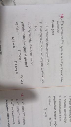 1. Proton sayısı degişmez.
II. Kimyasal özelliği değişir.
III. Elektron sayısı 3 artar.
3
10- 37 atomu ve 35x iyonunun izotop oldukları bilin-
mektedir.
Buna göre
yargılarından hangileri doğru
A) Yalnız!
1. X iyonunun proton sayısı 17 dir.
B) Yalnız
D) I v
