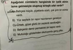 Aşağıdaki cümlelerin hangisinde bir iyelik ekinin
isme gelmesiyle oluşmuş birleşik sifat vardır?
SA Bahçesi küçük, çiçeklerle süslü, çok şirin bir evimiz
vardı.
B) Yüz sayfalık bir rapor hazırlamam gerekiyor.
CHÜrkek, güzel gözlü bir ceylandı sevdiceğim.
D) Bahçenin demir parmaklıklı bir kapısı vardı.
E) Mutluluğu gözlerinden okunuyordu genç çiftin.