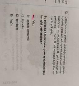 pya
eri,
am
ma
12. Dağların kıyıya paralel uzandığı yerlerdeki yüksek
kıyılarda dalgaların etkisiyle dik kıyıların alt kısımla-
ni aşinir ve bazı oyuklar oluşur. Bu şekilde oluşan yer
şekillerine denir. Bu alt kısımdaki boşluklar za-
manla çökebilir.
en
Bu parçada boş bırakılan yere aşağıdakilerden
hangisi getirilmelidir?
A) falez
B) aşınım platformu
C) kıyı oku
D) tombolo
quomo
E) lagun
