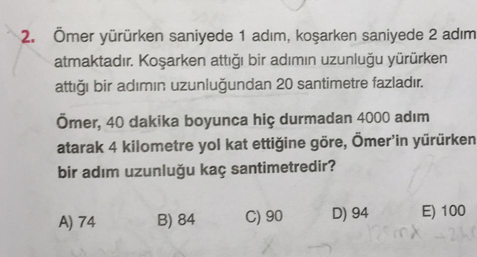 2. Ömer yürürken saniyede 1 adım, koşarken saniyede 2 adım
atmaktadır. Koşarken attığı bir adımın uzunluğu yürürken
attiği bir adımın uzunluğundan 20 santimetre fazladır.
Ömer, 40 dakika boyunca hiç durmadan 4000 adım
atarak 4 kilometre yol kat ettiğine gö