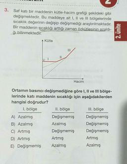3. Saf katı bir maddenin kütle-hacim grafiği şekildeki gibi
değişmektedir. Bu maddeye ait I, II ve Ill bölgelerinde
sıcaklık değerinin değişip değişmediği araştırılmaktadır.
Bir maddenin sıcaklığı arttığı zaman özkütlesinin azaldi-
đi bilinmektedir.
2. ünite
Kütle
II
Hacim
Ortamın basıncı değişmediğine göre I, II ve Ill bölge-
lerinde katı maddenin sıcaklığı için aşağıdakilerden
hangisi doğrudur?
I. bölge
II. bölge
III. bölge
A) Azalmış
Değişmemiş Değişmemiş
B) Azalmış
Azalmış
Değişmemiş
C) Artmış
Değişmemiş Değişmemiş
D) Artmış
Artmış
Artmiş
E) Değişmemiş Azalmış
Azalmış