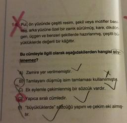 1
Pul, ön yüzünde çeşitli resim, şekil veya motifler basil
mış, arka yüzüne özel bir zamk sürülmüş, kare, dikdört-
gen, üçgen ve benzeri şekillerde hazırlanmış, çeşitli bü-
yüklüklerde değerli bir kâğıttır.
Bu cümleyle ilgili olarak aşağıdakilerden hangisi söy.
lenemez?
Zamire yer verilmemiştir.
B)) Tamlayani düşmüş isim tamlaması kullanılmıştır
.
C) Ek eylemle çekimlenmiş bir sözcük vardır.
D) Yapıca sıralı cümledir.
"büyüklüklerde" sözcüğü yapım ve çekim eki almış-
tir.