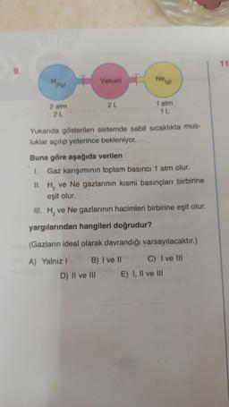 11
9.
Halo)
Vakum
Neal
2L
2 atm
2L
1 atm
1 L
Yukarıda gösterilen sistemde sabit sicaklıkta mus-
luklar açılıp yeterince bekleniyor.
Buna göre aşağıda verilen
1. Gaz karışımının toplam basıncı 1 atm olur.
II. H, ve Ne gazlarının kısmi basınçları birbirine
eşit olur.
III. H, ve Ne gazlarının hacimleri birbirine eşit olur.
poole
yargılarından hangileri doğrudur?
2
(Gazların ideal olarak davrandığı varsayılacaktır.)
A) Yalnız! B) I ve II C) I ve III
D) II ve III E) I, II ve III