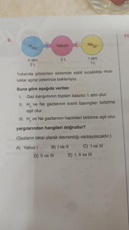 11
9.
Halo)
Vakum
Neal
2L
2 atm
2L
1 atm
1 L
Yukarıda gösterilen sistemde sabit sicaklıkta mus-
luklar açılıp yeterince bekleniyor.
Buna göre aşağıda verilen
1. Gaz karışımının toplam basıncı 1 atm olur.
II. H, ve Ne gazlarının kısmi basınçları birbirine
eşit olur.
III. H, ve Ne gazlarının hacimleri birbirine eşit olur.
poole
yargılarından hangileri doğrudur?
2
(Gazların ideal olarak davrandığı varsayılacaktır.)
A) Yalnız! B) I ve II C) I ve III
D) II ve III E) I, II ve III
