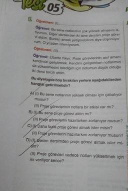 05
1 Öğretmen: (1).....
Öğrenci: Bu sene notlarımın çok yüksek olmasını is-
vi aldım. Bunlan ancak yetiştirebilirim diye düşünüyo-
rum. O yüzden istemiyorum.
tiyorum. Diğer derslerden iki tane dersten proje göre-
Öğretmen: (II......
Öğrenci: Elbette hayır. Proje görevlerinin asıl amacı
kendimizi geliştirmek. Kendimi geliştirirken notlarımın
da yükselmesini istediğim için notumun düşük olduğu
iki dersi tercih ettim.
Bu diyalogda boş bırakılan yerlere aşağıdakilerden
hangisi getirilmelidir?
AS (1) Bu sene notlarının yüksek olması için çabalıyor
musun?
(II) Proje görevlerinin notlara bir etkisi var mı?
B) (1) Bu sene proje görevi aldın mı?
(II) Prøje görevlerini hazırlarken zorlanıyor musun?
c) Daha fazla proje görevi almak ister misin?
(11) Proje görevlerini hazırlarken zorlanıyor musun?
D) (1) Benim dersimden proje görevi almak ister mi-
sin?
(II) Proje görevleri sadece notlan yükseltmek için
mi veriliyor sence?
