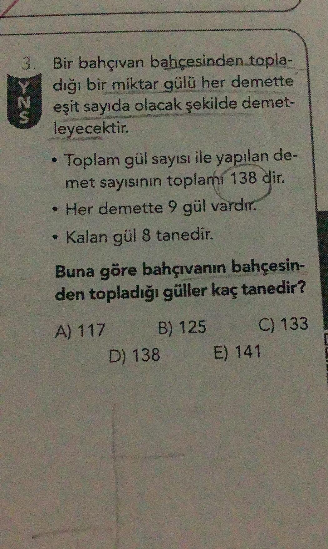 3. Bir bahçıvan bahçesinden topla-
dığı bir miktar gülü her demette
N
eşit sayıda olacak şekilde demet-
leyecektir.
.
Toplam gül sayısı ile yapılan de-
met sayısının toplamı 138 dir
.
• Her demette 9 gül vardır.
Kalan gül 8 tanedir.
Buna göre bahçıvanın ba
