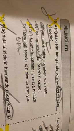 FİİLİMSİLER
16. Aşağ
10. Aşağıdakilerin hangisinde ikileme zarf-fiil gore-
vindedir?
Als
J
San sari, elmaları soyarken elini kesti.
B) Uyanamadığından otobüsü kaçırdı.
Işığı kapatır kapatmaz uyumaya başladı.
D) Taşınacak eşyalar için eleman aranıyor.
sua
11. Aşağıdaki cümlelerin hangisinde birden fazla fi-
