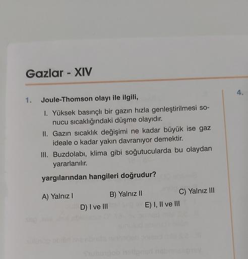 Gazlar - XIV
4.
1.
Joule-Thomson olayı ile ilgili,
1. Yüksek basınçli bir gazın hızla genleştirilmesi so-
nucu sıcaklığındaki düşme olayıdır.
II. Gazın sıcaklık değişimi ne kadar büyük ise gaz
ideale o kadar yakın davranıyor demektir.
III. Buzdolabı, klima